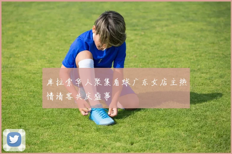 库拉索华人聚集看球广东女店主热情请客共庆盛事
