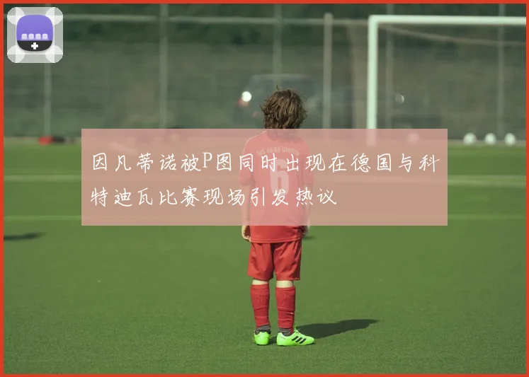 因凡蒂诺被P图同时出现在德国与科特迪瓦比赛现场引发热议