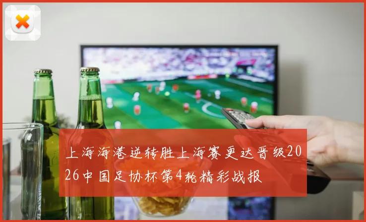 上海海港逆转胜上海赛更达晋级2026中国足协杯第4轮精彩战报