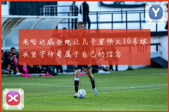 老哈达威拒绝让儿子穿热火10号球衣坚守传奇属于自己的信念