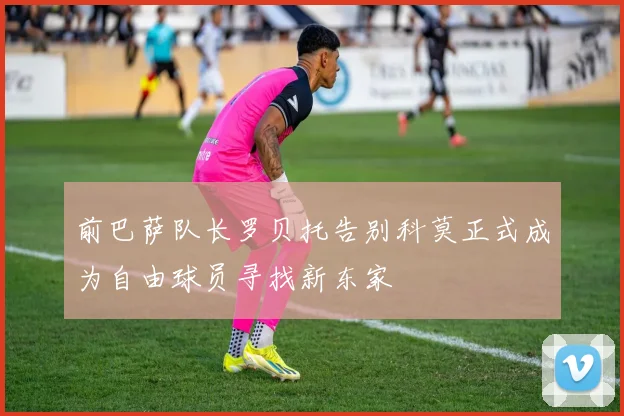 前巴萨队长罗贝托告别科莫正式成为自由球员寻找新东家