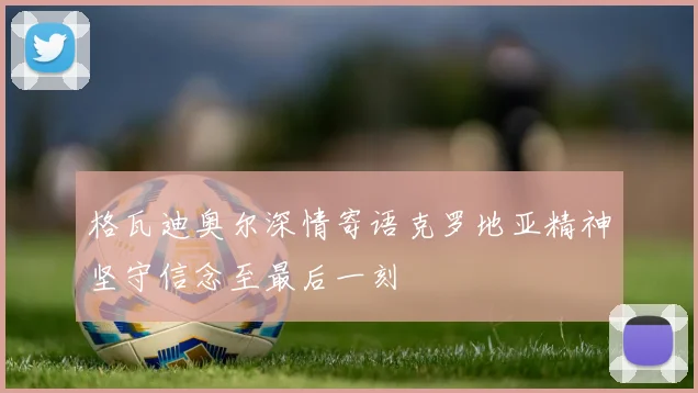 格瓦迪奥尔深情寄语克罗地亚精神坚守信念至最后一刻