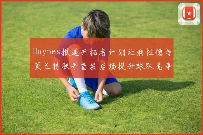Haynes报道开拓者计划让利拉德与莫兰特联手首发后场提升球队竞争力