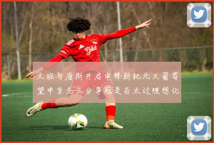 文班与唐斯开启中锋新纪元火箭寄望申京无三分争冠是否太过理想化