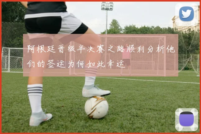 阿根廷晋级半决赛之路顺利分析他们的签运为何如此幸运